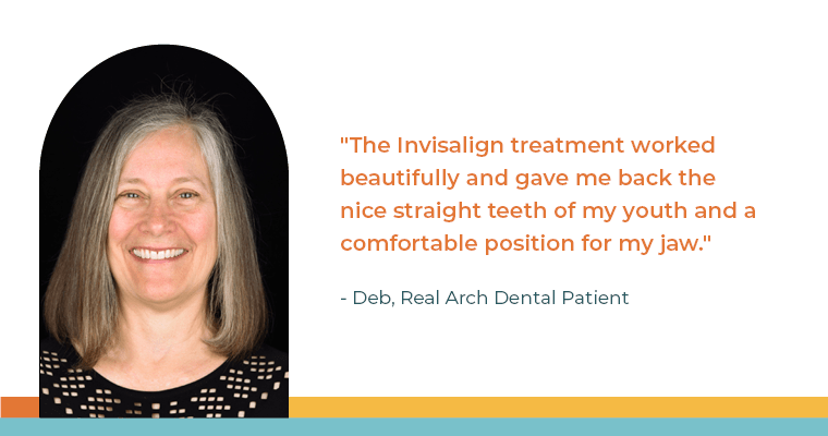 "The Invisalign treatment worked beautifully and gave me back the nice straight teeth of my youth and a comfortable position for my jaw." - Deb, Real Arch Dental Patient